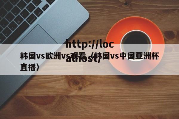 韩国vs欧洲vs观看（韩国vs中国亚洲杯直播）